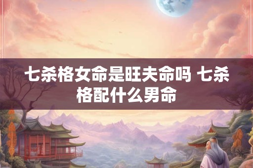 七杀格女命是旺夫命吗 七杀格配什么男命