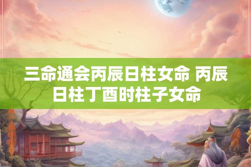 三命通会丙辰日柱女命 丙辰日柱丁酉时柱子女命