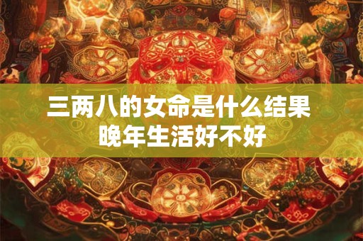 详细阅读:三两八的女命是什么结果 晚年生活好不好 三两八的女命是什么结果 晚年生活好不好