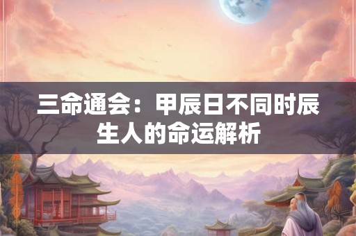 三命通会：甲辰日不同时辰生人的命运解析