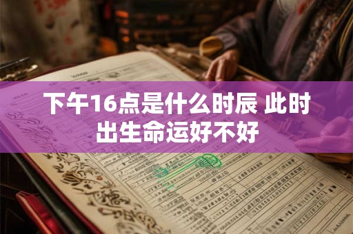 下午16点是什么时辰 此时出生命运好不好