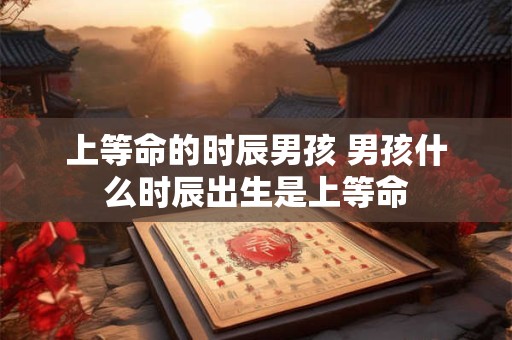 上等命的时辰男孩 男孩什么时辰出生是上等命