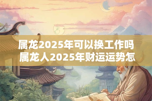 属龙2025年可以换工作吗 属龙人2025年财运运势怎么样