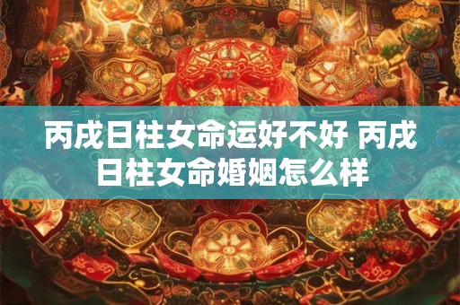 丙戌日柱女命运好不好 丙戌日柱女命婚姻怎么样