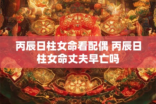 丙辰日柱女命看配偶 丙辰日柱女命丈夫早亡吗