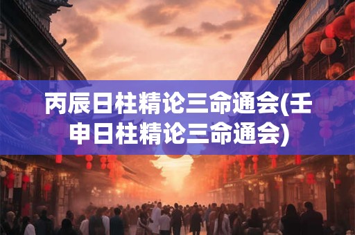 丙辰日柱精论三命通会(壬申日柱精论三命通会)