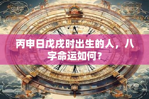丙申日戊戌时出生的人，八字命运如何？