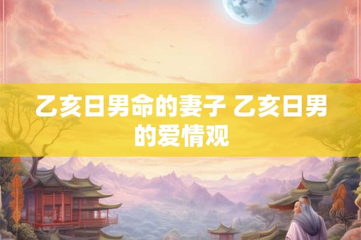 乙亥日男命的妻子 乙亥日男的爱情观