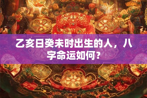 乙亥日癸未时出生的人，八字命运如何？