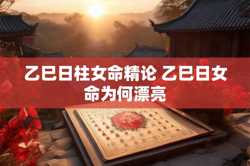 乙巳日柱女命精论 乙巳日女命为何漂亮