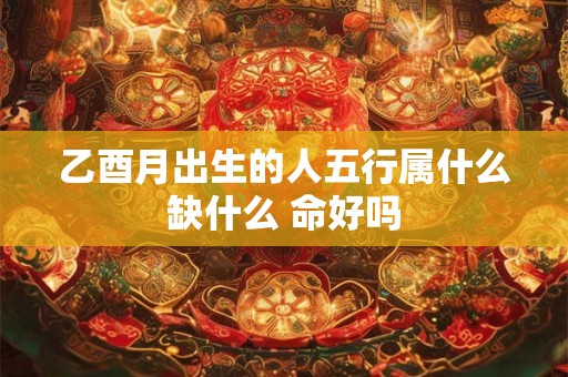 乙酉月出生的人五行属什么缺什么 命好吗