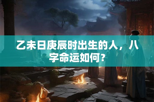 乙未日庚辰时出生的人，八字命运如何？