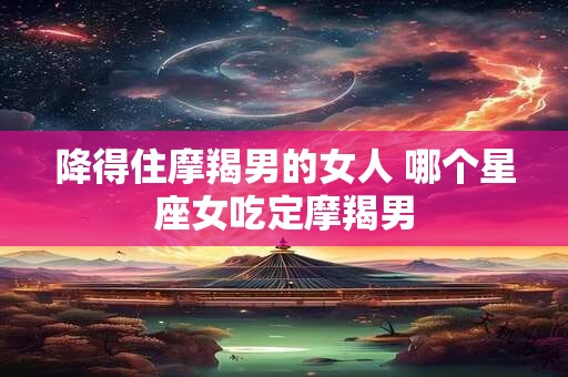 降得住摩羯男的女人 哪个星座女吃定摩羯男