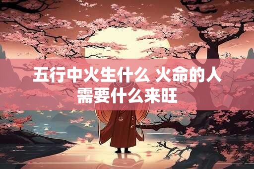 五行中火生什么 火命的人需要什么来旺