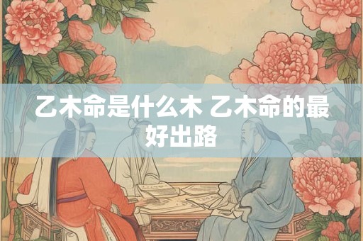 乙木命是什么木 乙木命的最好出路