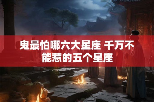 鬼最怕哪六大星座 千万不能惹的五个星座