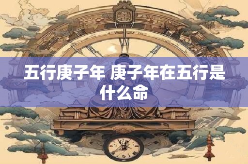 详细阅读:五行庚子年 庚子年在五行是什么命 五行庚子年 庚子年在五行是什么命