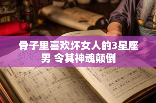 骨子里喜欢坏女人的3星座男 令其神魂颠倒