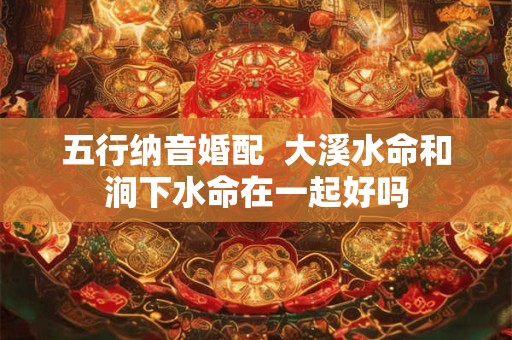 五行纳音婚配  大溪水命和涧下水命在一起好吗