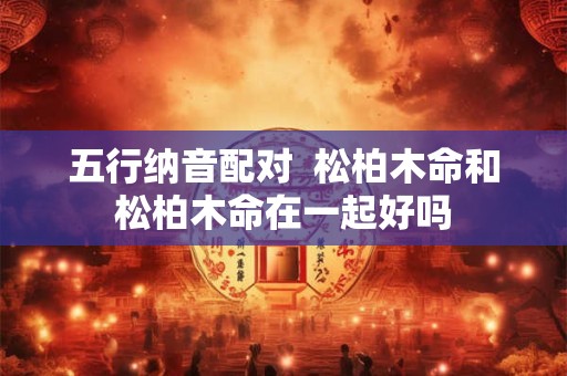 五行纳音配对  松柏木命和松柏木命在一起好吗