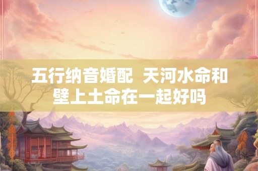 五行纳音婚配  天河水命和壁上土命在一起好吗