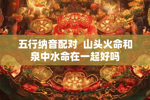 五行纳音配对  山头火命和泉中水命在一起好吗
