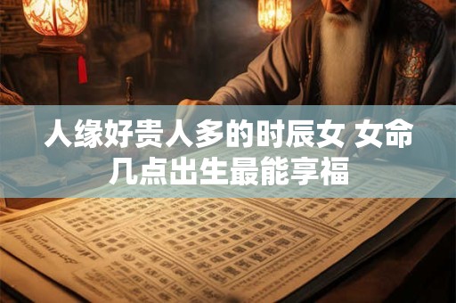 人缘好贵人多的时辰女 女命几点出生最能享福