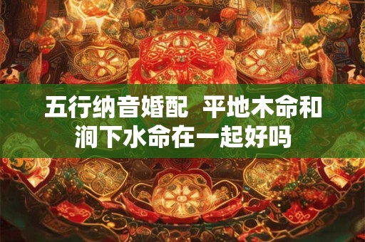 详细阅读:五行纳音婚配 平地木命和涧下水命在一起好吗 五行纳音婚配 平地木命和涧下水命在一起好吗