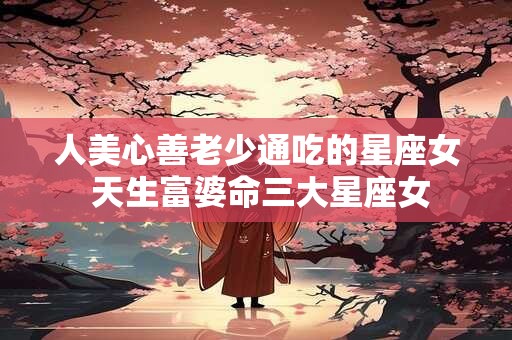 人美心善老少通吃的星座女 天生富婆命三大星座女