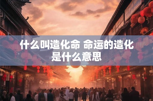 什么叫造化命 命运的造化是什么意思