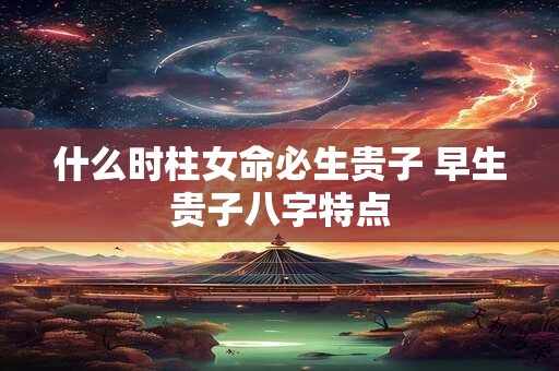 什么时柱女命必生贵子 早生贵子八字特点
