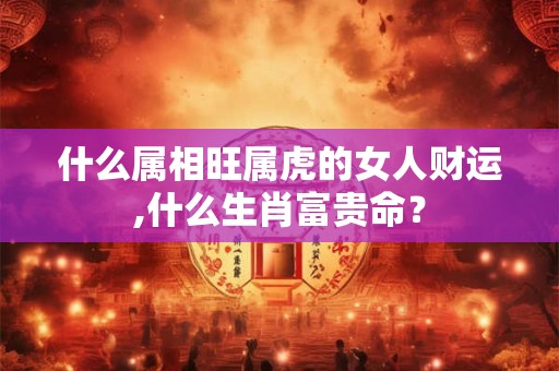 什么属相旺属虎的女人财运,什么生肖富贵命？