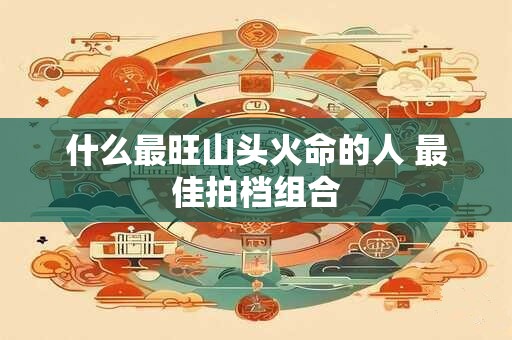 什么最旺山头火命的人 最佳拍档组合