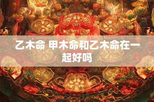 乙木命 甲木命和乙木命在一起好吗