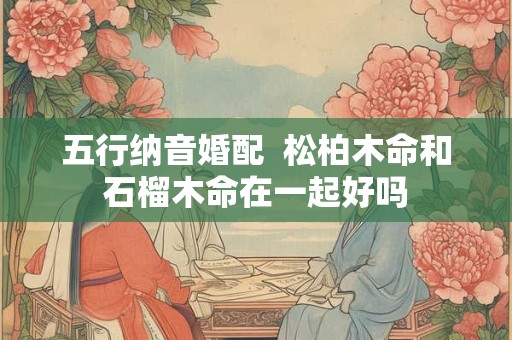 五行纳音婚配  松柏木命和石榴木命在一起好吗