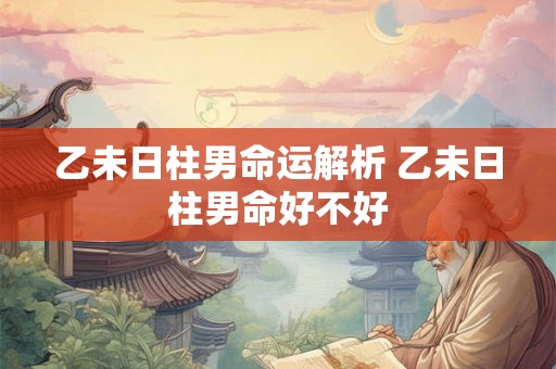 乙未日柱男命运解析 乙未日柱男命好不好