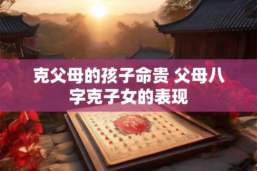 详细阅读:克父母的孩子命贵 父母八字克子女的表现 克父母的孩子命贵 父母八字克子女的表现