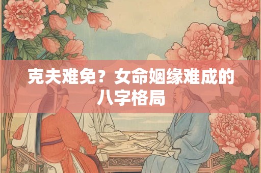 克夫难免？女命姻缘难成的八字格局