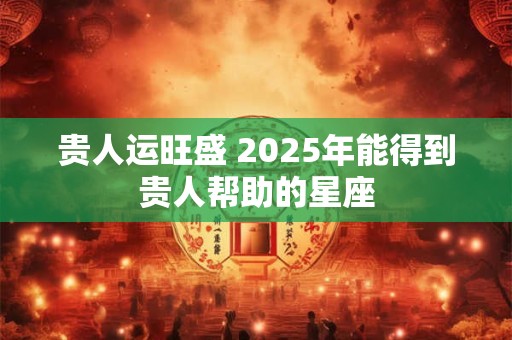 贵人运旺盛 2025年能得到贵人帮助的星座