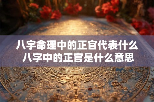 八字命理中的正官代表什么 八字中的正官是什么意思