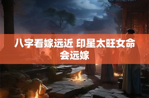 八字看嫁远近 印星太旺女命会远嫁