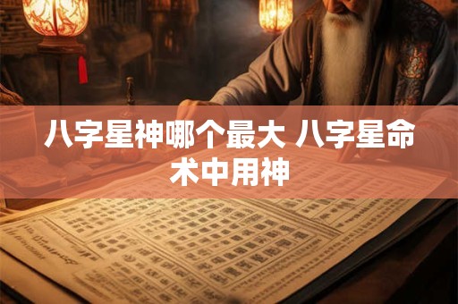 八字星神哪个最大 八字星命术中用神