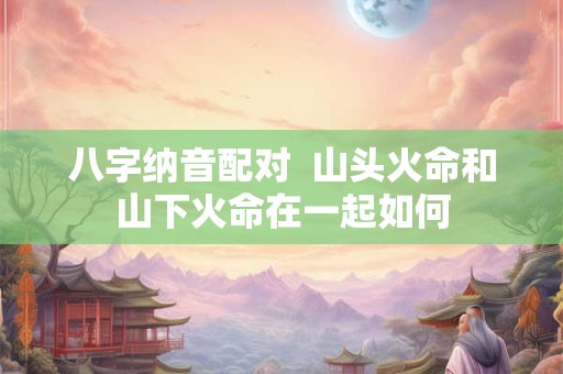 八字纳音配对  山头火命和山下火命在一起如何