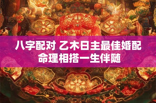 八字配对 乙木日主最佳婚配 命理相搭一生伴随