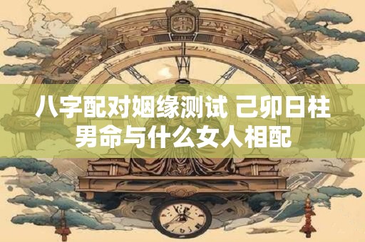 八字配对姻缘测试 己卯日柱男命与什么女人相配