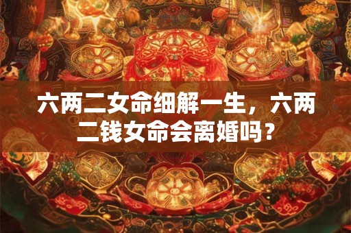 六两二女命细解一生,六两二钱女命会离婚吗? 六两二女命细解一生,六两二钱女命会离婚吗?