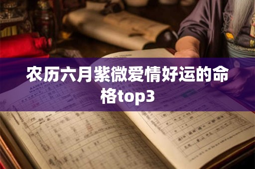 农历六月紫微爱情好运的命格top3