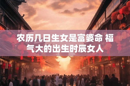 农历几日生女是富婆命 福气大的出生时辰女人