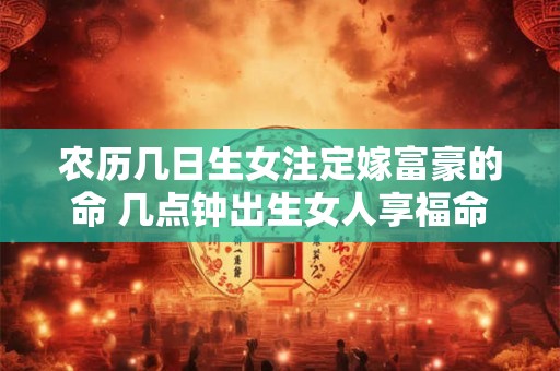 农历几日生女注定嫁富豪的命 几点钟出生女人享福命