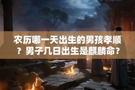 农历哪一天出生的男孩孝顺？男子几日出生是麒麟命？